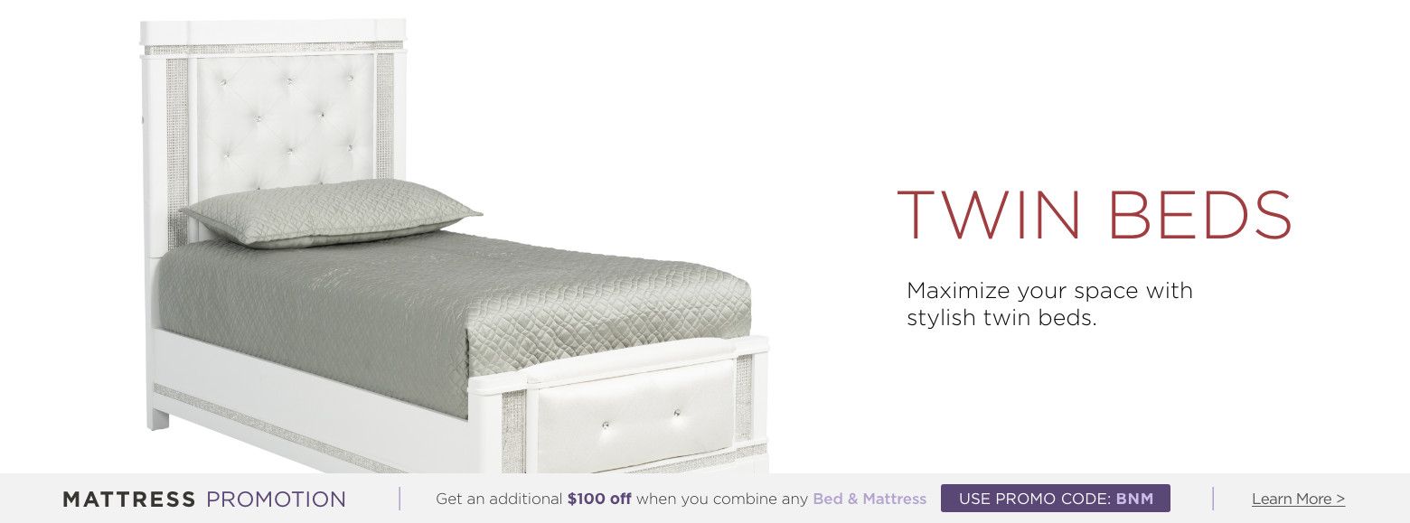 Twin Beds. Maximize your space with stylish twin beds. Mattress Promotion - Get an additional $100 off when you combine any Bed & Mattress USE PROMO CODE: BNM Learn More.